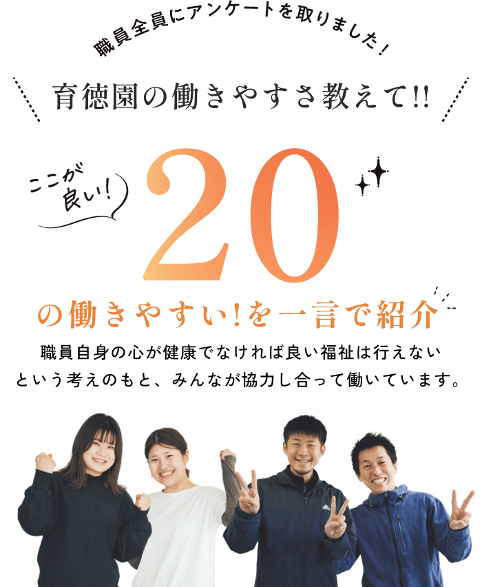 職員全員にアンケートを取りました！育徳園の働きやすさ教えて!! ここが良い20の働きやすい!を一言で紹介 職員自身の心が健康でなければ良い福祉は行えないという考えのもと、みんなが協力し合って働いています。